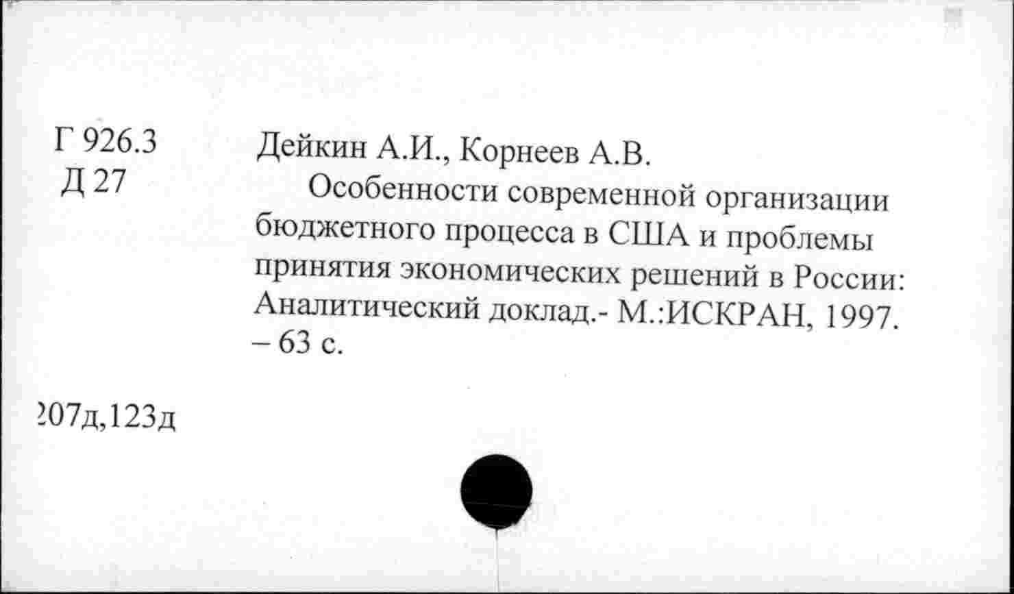 ﻿Г 926.3
Д27
Дейкин А.И., Корнеев А.В.
Особенности современной организации бюджетного процесса в США и проблемы принятия экономических решений в России: Аналитический доклад,- М.гИСКРАН, 1997. - 63 с.
-07д,123д